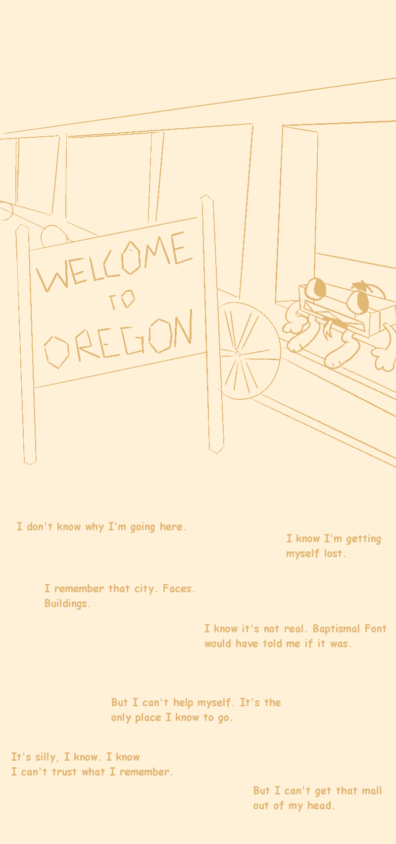 Image description: a crude drawing of VCR on a train, riding next to a sign saying 'Welcome to Oregon' The text says 'I don't know why I'm going here. I know I'm getting myself lost. I remember that city. Faces. Buildings. I know it's not real. Baptismal Font would have told me if it was. But I can't help myself. It's the only place I know to go. It's silly, I know. I know I can't trust what I remember. But I can't get it out of my head.' End description.